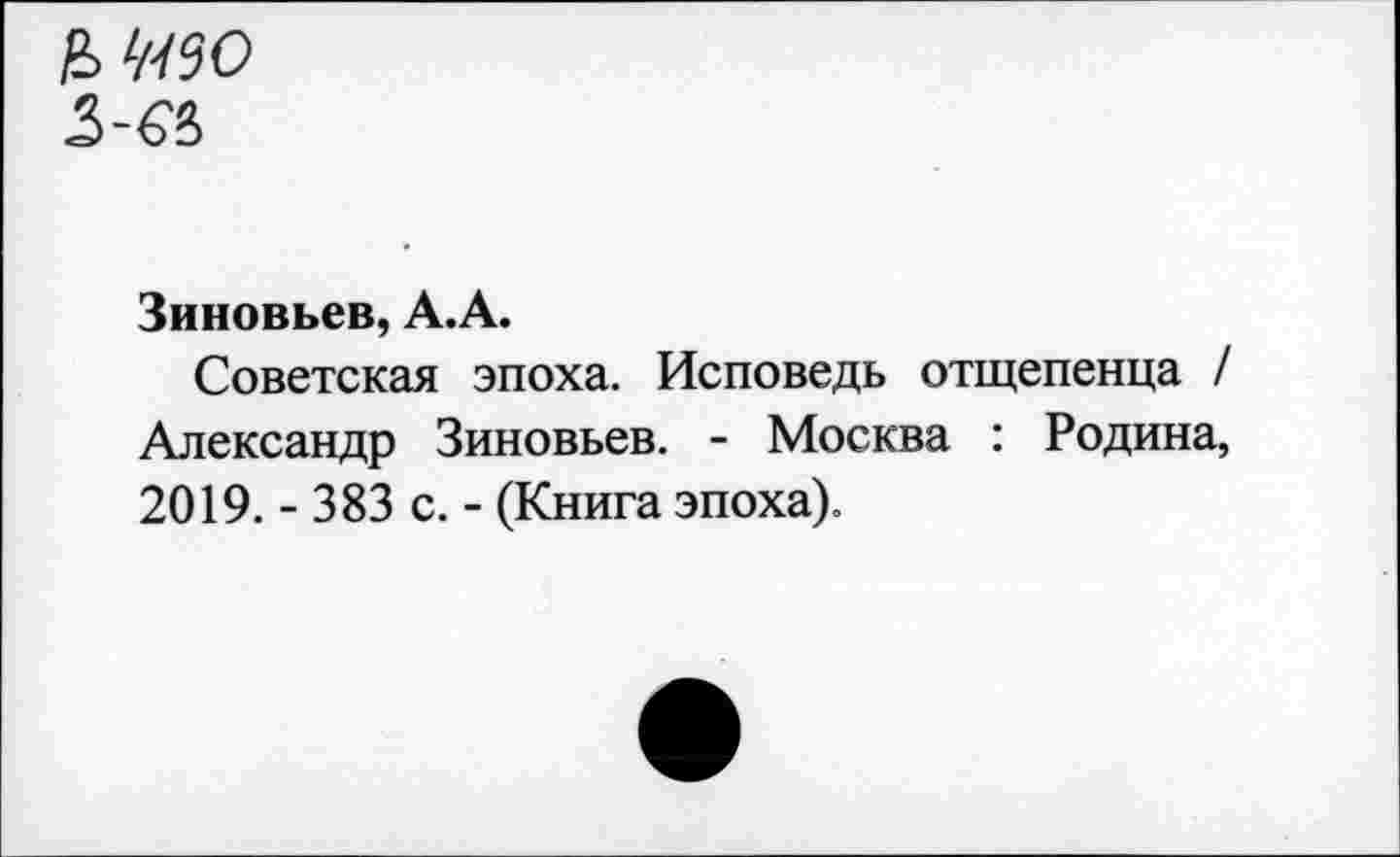 ﻿& ЖО
Зиновьев, А.А.
Советская эпоха. Исповедь отщепенца / Александр Зиновьев. - Москва : Родина, 2019. - 383 с. - (Книга эпоха).